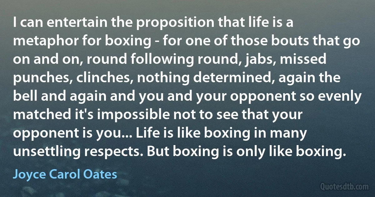 I can entertain the proposition that life is a metaphor for boxing - for one of those bouts that go on and on, round following round, jabs, missed punches, clinches, nothing determined, again the bell and again and you and your opponent so evenly matched it's impossible not to see that your opponent is you... Life is like boxing in many unsettling respects. But boxing is only like boxing. (Joyce Carol Oates)