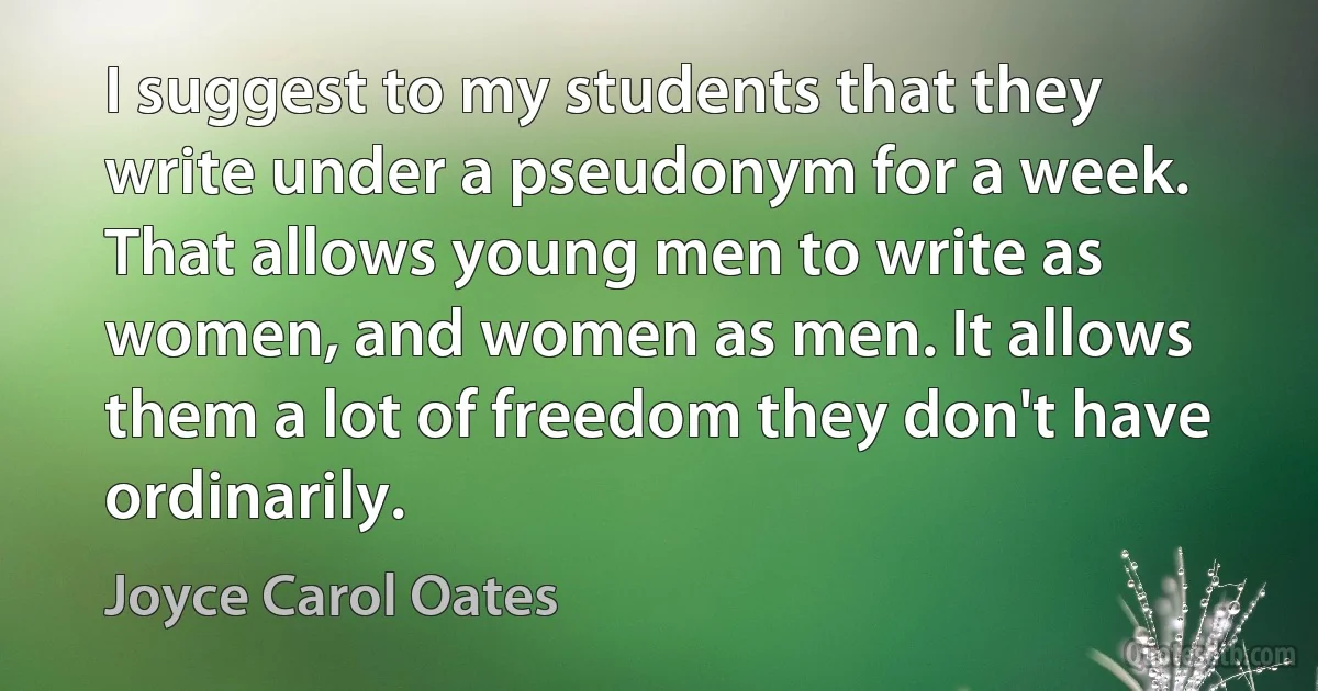 I suggest to my students that they write under a pseudonym for a week. That allows young men to write as women, and women as men. It allows them a lot of freedom they don't have ordinarily. (Joyce Carol Oates)