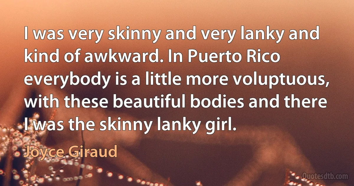 I was very skinny and very lanky and kind of awkward. In Puerto Rico everybody is a little more voluptuous, with these beautiful bodies and there I was the skinny lanky girl. (Joyce Giraud)