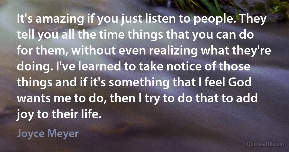 It's amazing if you just listen to people. They tell you all the time things that you can do for them, without even realizing what they're doing. I've learned to take notice of those things and if it's something that I feel God wants me to do, then I try to do that to add joy to their life. (Joyce Meyer)