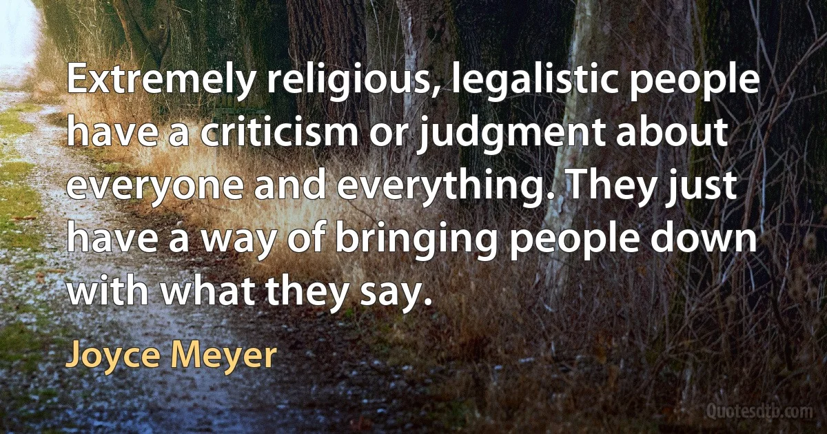 Extremely religious, legalistic people have a criticism or judgment about everyone and everything. They just have a way of bringing people down with what they say. (Joyce Meyer)