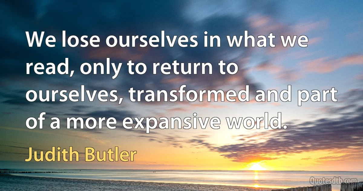 We lose ourselves in what we read, only to return to ourselves, transformed and part of a more expansive world. (Judith Butler)