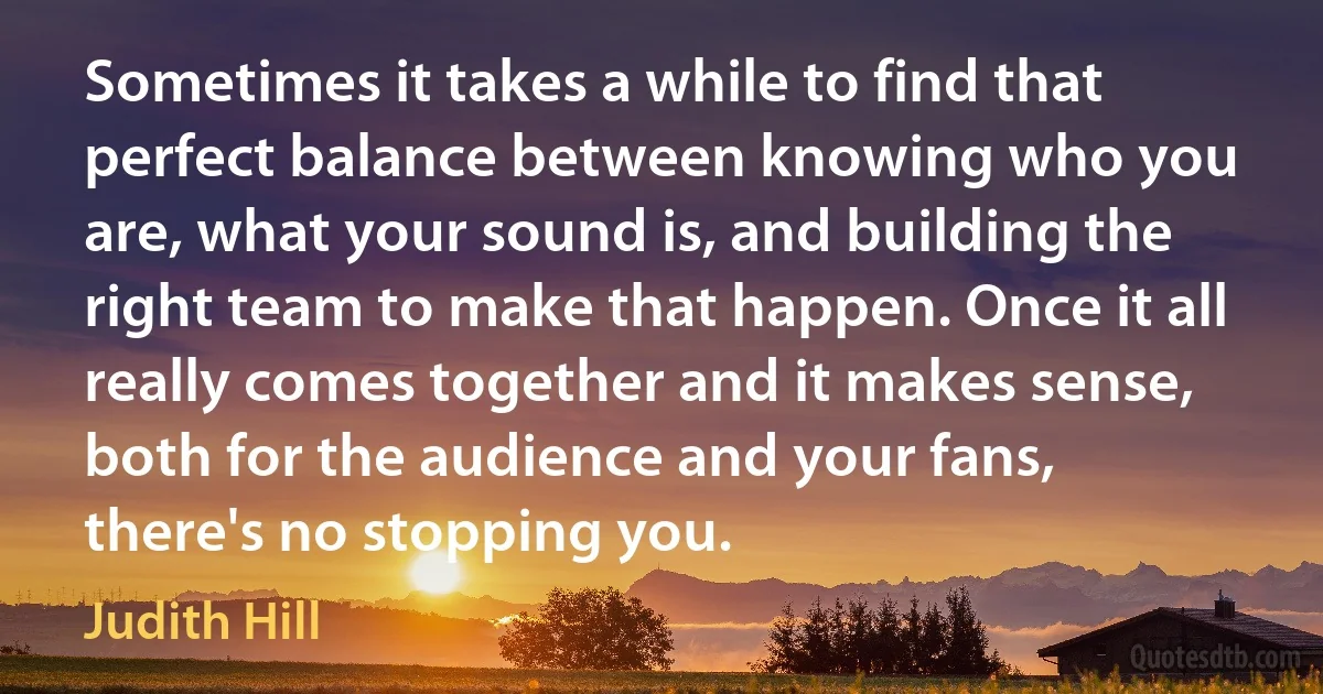 Sometimes it takes a while to find that perfect balance between knowing who you are, what your sound is, and building the right team to make that happen. Once it all really comes together and it makes sense, both for the audience and your fans, there's no stopping you. (Judith Hill)