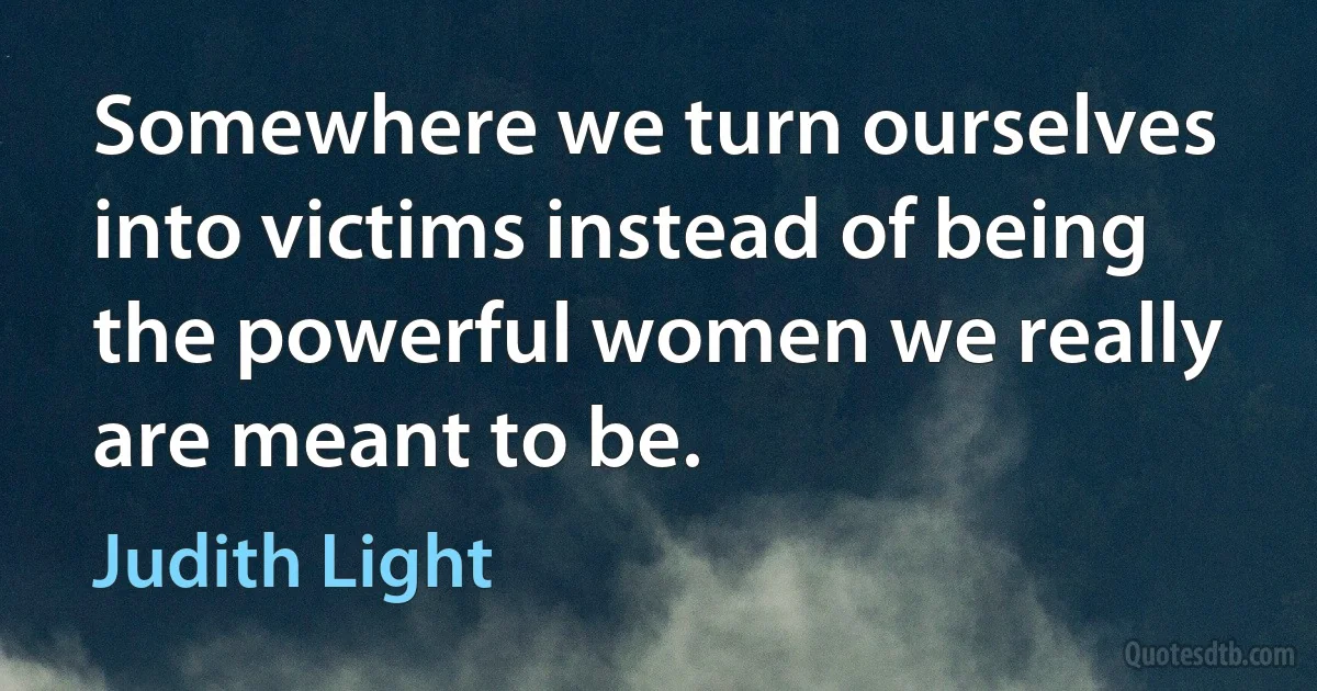 Somewhere we turn ourselves into victims instead of being the powerful women we really are meant to be. (Judith Light)