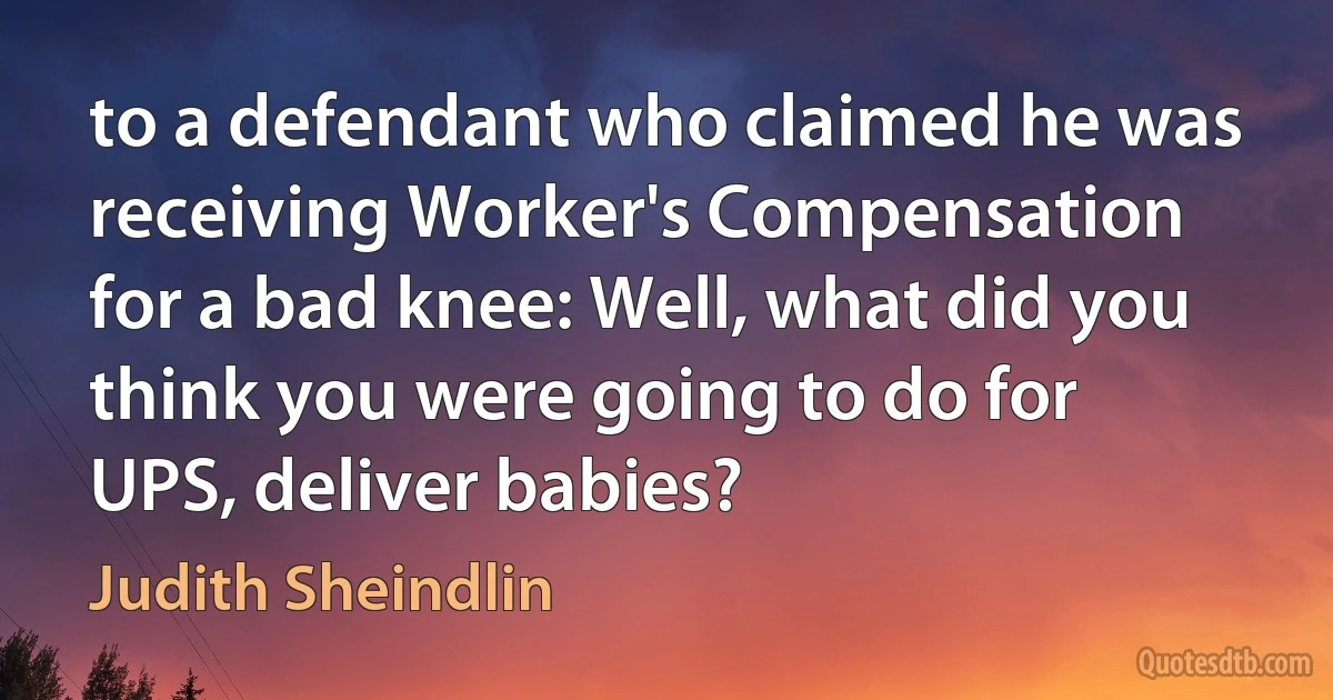 to a defendant who claimed he was receiving Worker's Compensation for a bad knee: Well, what did you think you were going to do for UPS, deliver babies? (Judith Sheindlin)