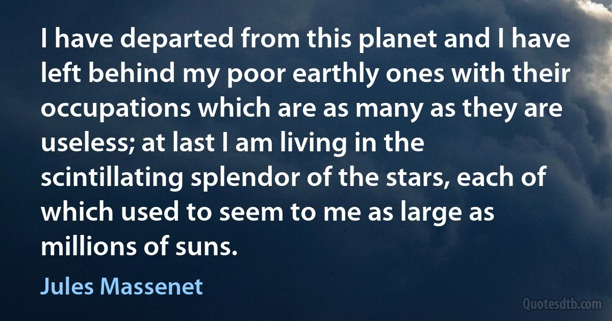 I have departed from this planet and I have left behind my poor earthly ones with their occupations which are as many as they are useless; at last I am living in the scintillating splendor of the stars, each of which used to seem to me as large as millions of suns. (Jules Massenet)