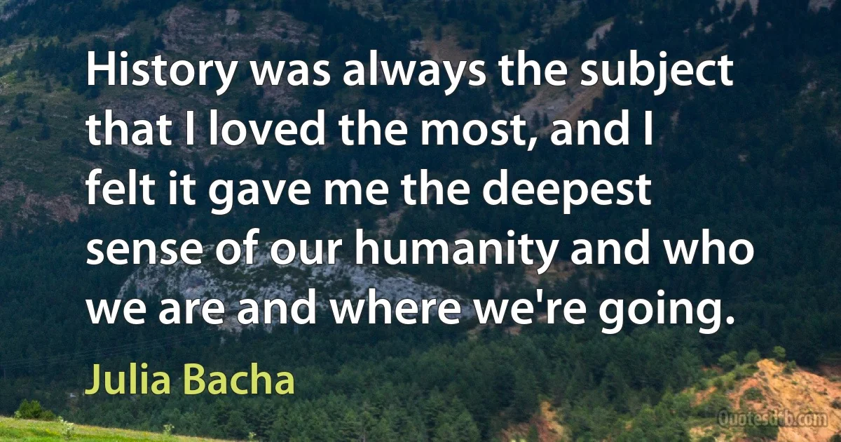 History was always the subject that I loved the most, and I felt it gave me the deepest sense of our humanity and who we are and where we're going. (Julia Bacha)