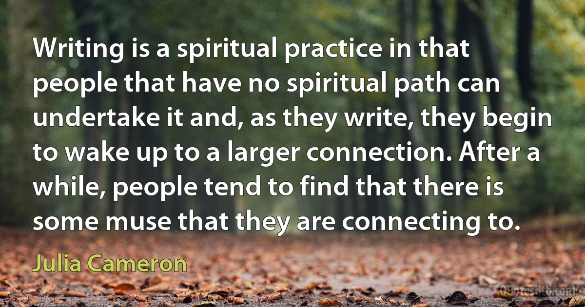 Writing is a spiritual practice in that people that have no spiritual path can undertake it and, as they write, they begin to wake up to a larger connection. After a while, people tend to find that there is some muse that they are connecting to. (Julia Cameron)