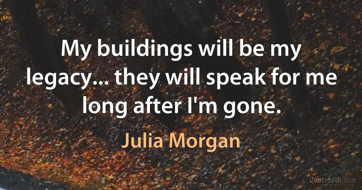 My buildings will be my legacy... they will speak for me long after I'm gone. (Julia Morgan)