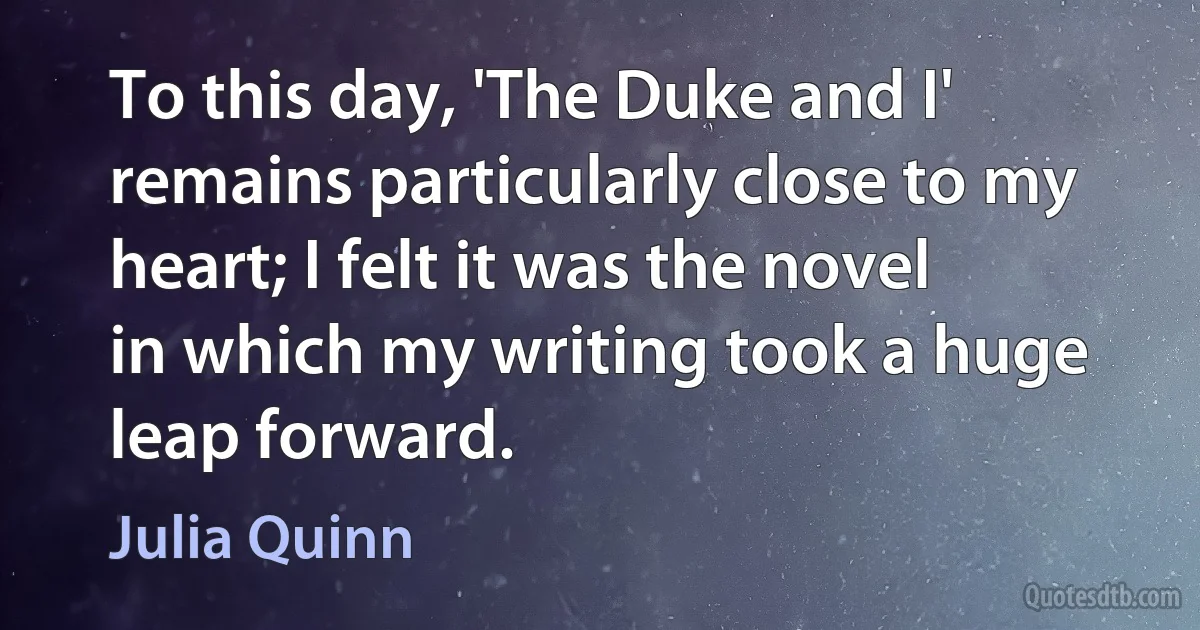 To this day, 'The Duke and I' remains particularly close to my heart; I felt it was the novel in which my writing took a huge leap forward. (Julia Quinn)