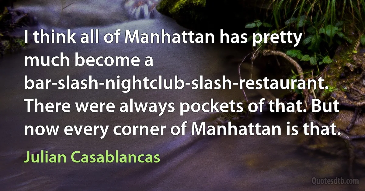 I think all of Manhattan has pretty much become a bar-slash-nightclub-slash-restaurant. There were always pockets of that. But now every corner of Manhattan is that. (Julian Casablancas)