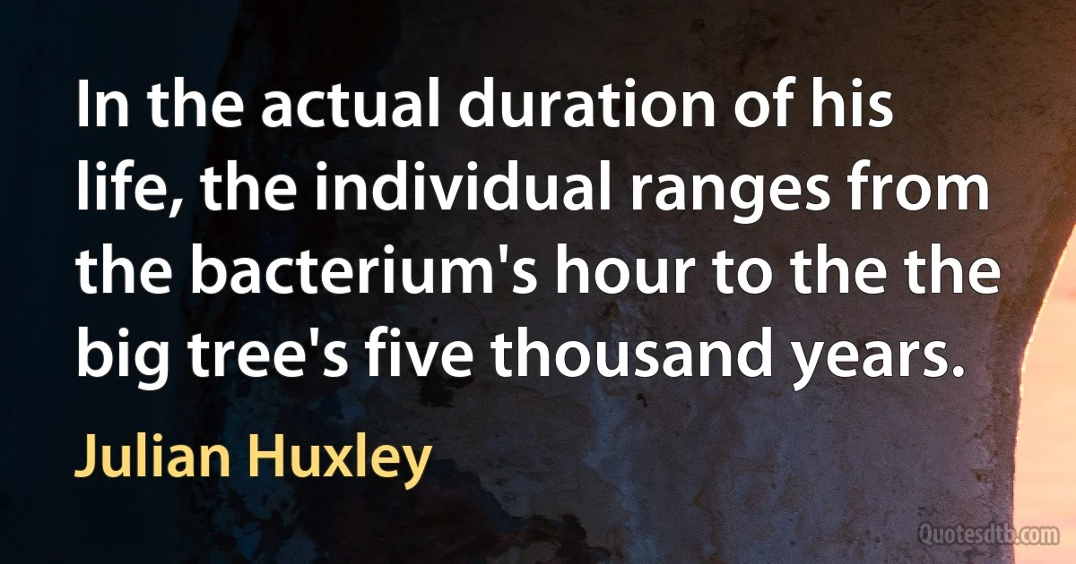 In the actual duration of his life, the individual ranges from the bacterium's hour to the the big tree's five thousand years. (Julian Huxley)