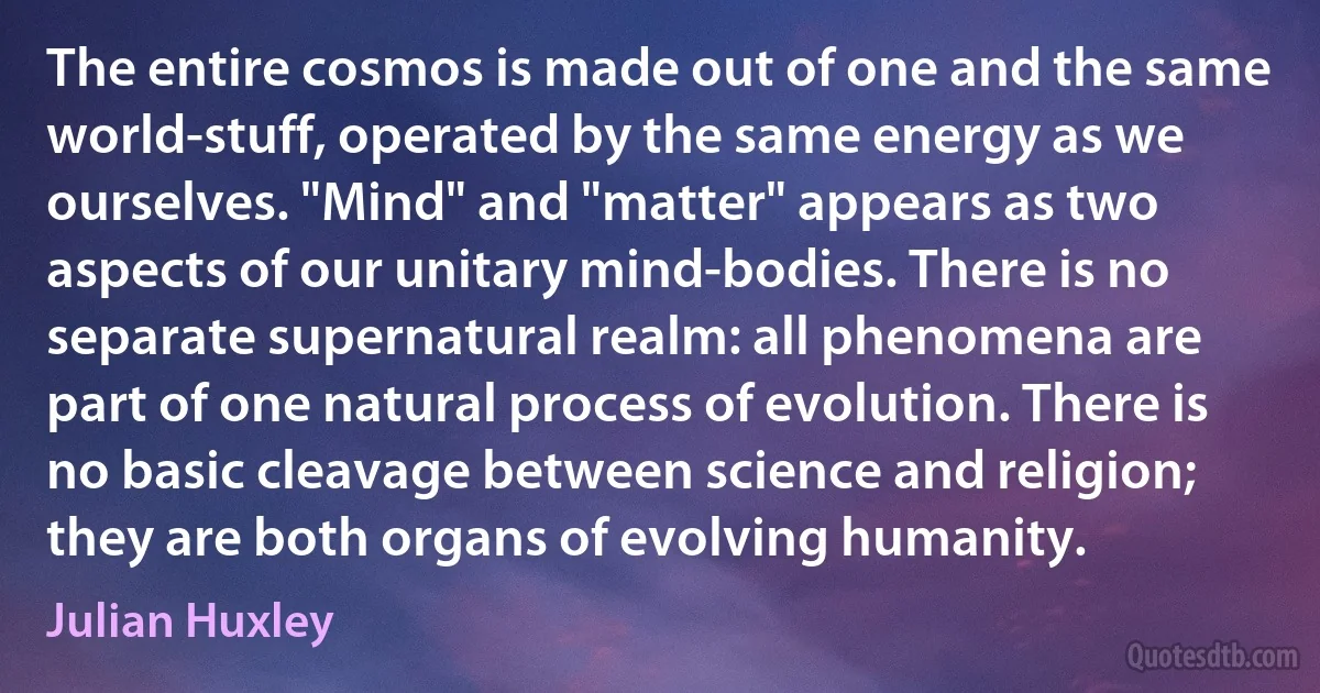 The entire cosmos is made out of one and the same world-stuff, operated by the same energy as we ourselves. "Mind" and "matter" appears as two aspects of our unitary mind-bodies. There is no separate supernatural realm: all phenomena are part of one natural process of evolution. There is no basic cleavage between science and religion; they are both organs of evolving humanity. (Julian Huxley)