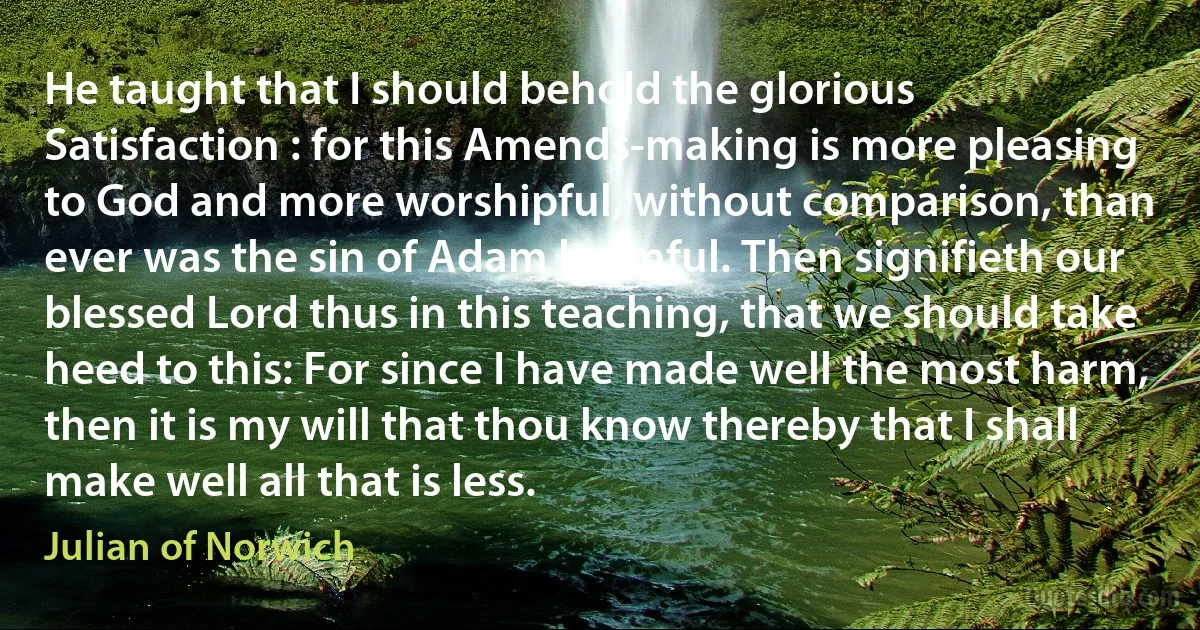 He taught that I should behold the glorious Satisfaction : for this Amends-making is more pleasing to God and more worshipful, without comparison, than ever was the sin of Adam harmful. Then signifieth our blessed Lord thus in this teaching, that we should take heed to this: For since I have made well the most harm, then it is my will that thou know thereby that I shall make well all that is less. (Julian of Norwich)