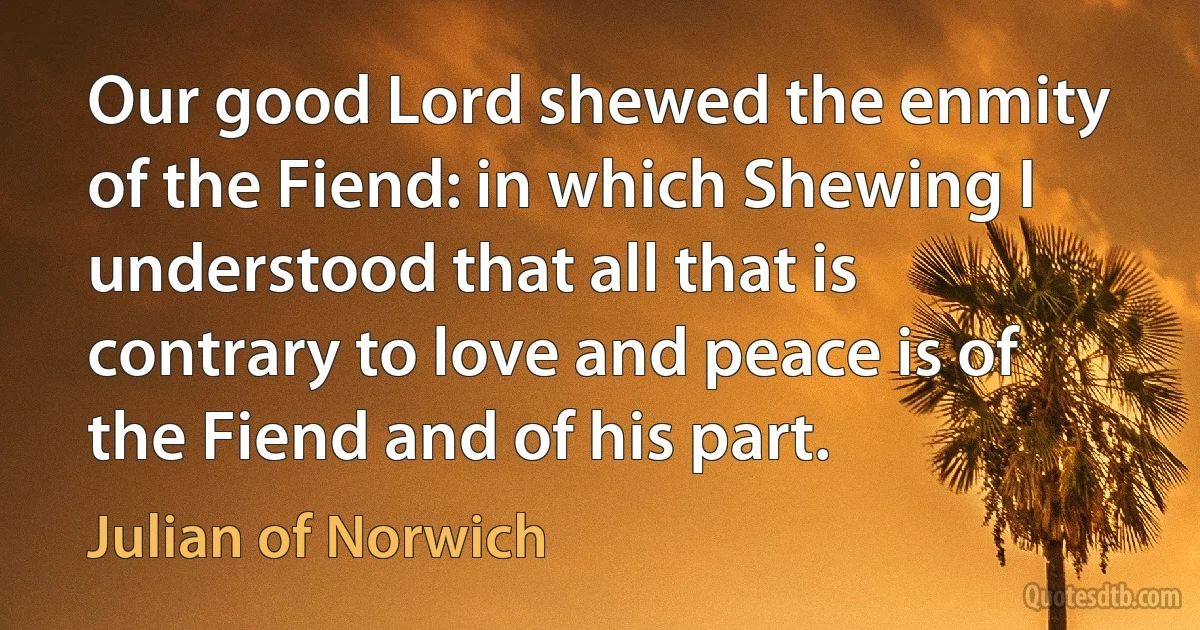 Our good Lord shewed the enmity of the Fiend: in which Shewing I understood that all that is contrary to love and peace is of the Fiend and of his part. (Julian of Norwich)