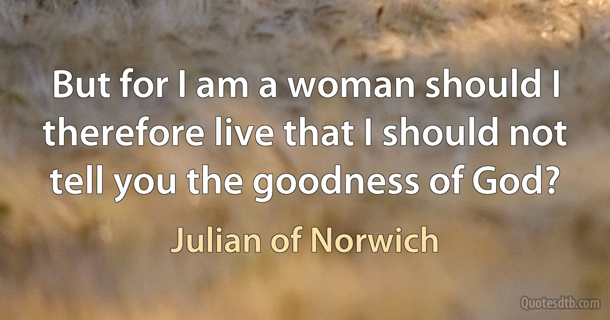 But for I am a woman should I therefore live that I should not tell you the goodness of God? (Julian of Norwich)