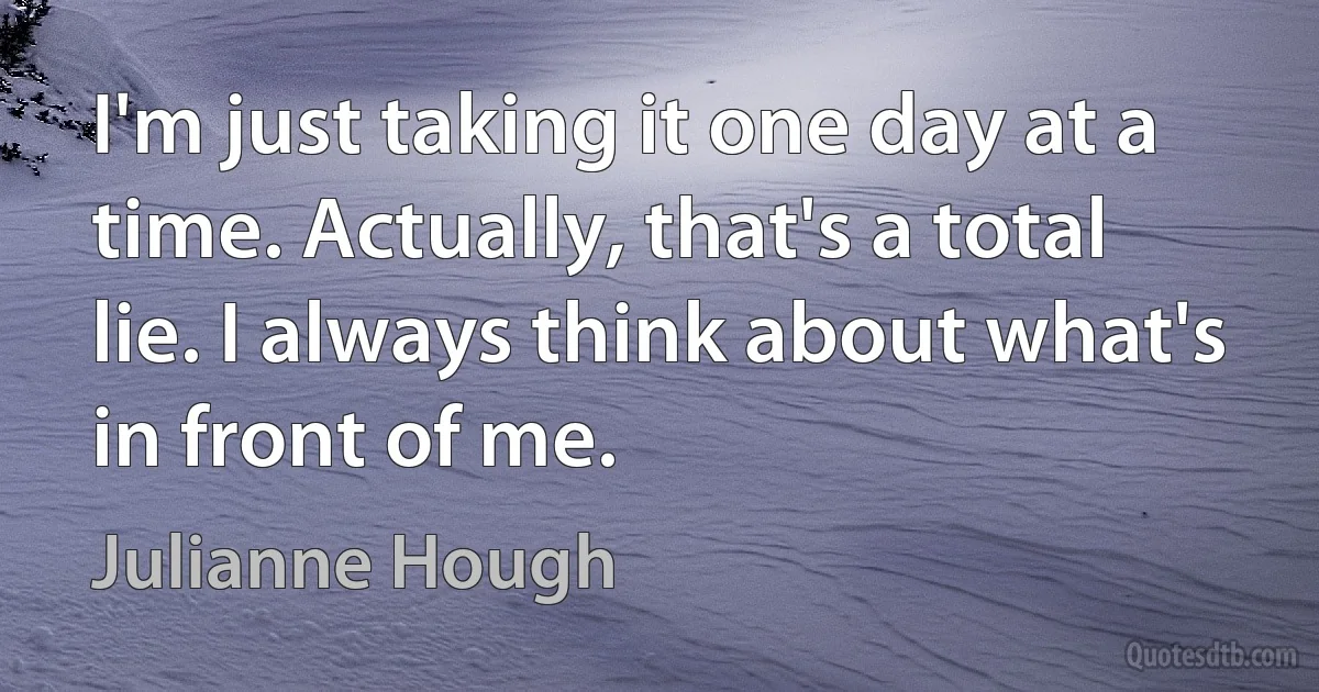 I'm just taking it one day at a time. Actually, that's a total lie. I always think about what's in front of me. (Julianne Hough)