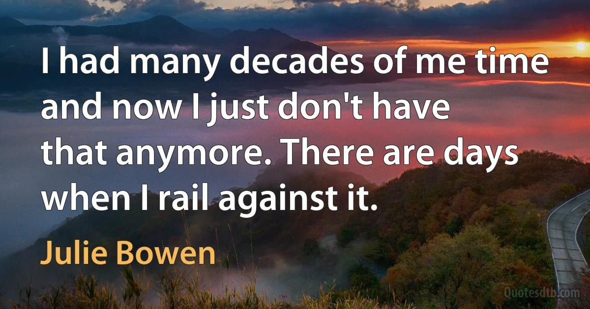 I had many decades of me time and now I just don't have that anymore. There are days when I rail against it. (Julie Bowen)