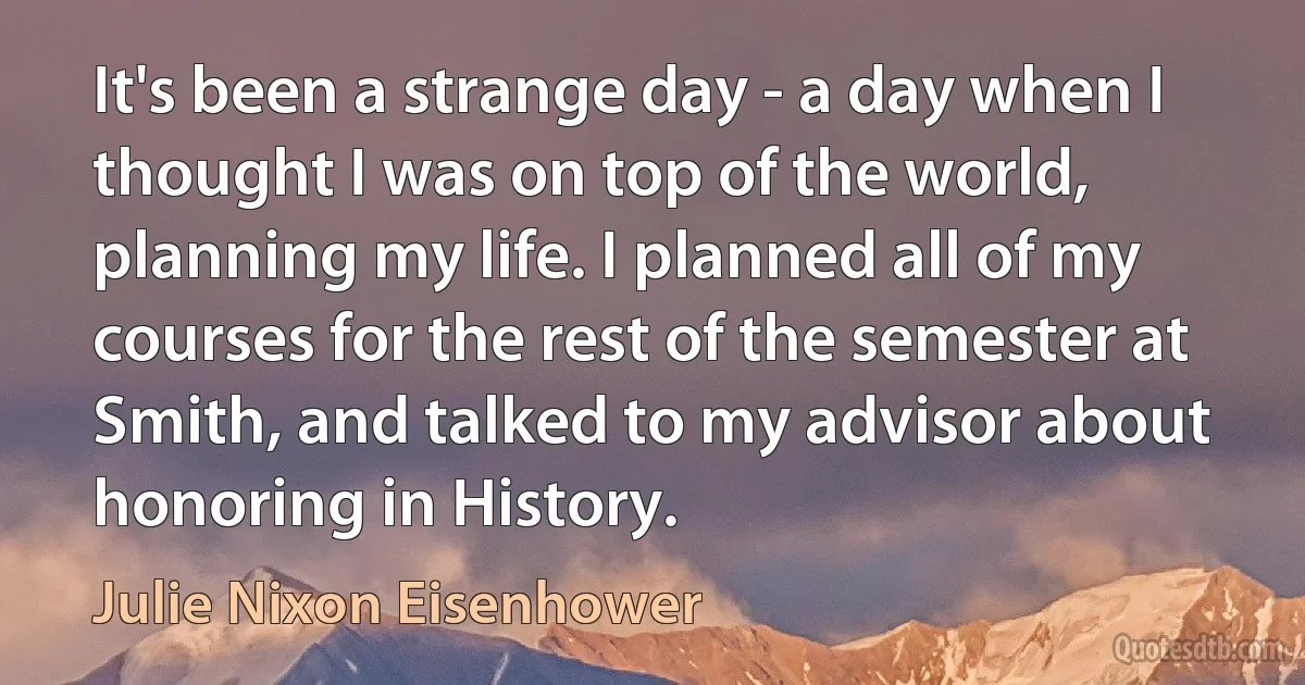 It's been a strange day - a day when I thought I was on top of the world, planning my life. I planned all of my courses for the rest of the semester at Smith, and talked to my advisor about honoring in History. (Julie Nixon Eisenhower)