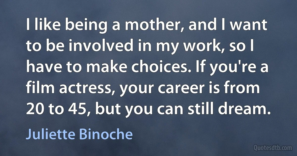 I like being a mother, and I want to be involved in my work, so I have to make choices. If you're a film actress, your career is from 20 to 45, but you can still dream. (Juliette Binoche)