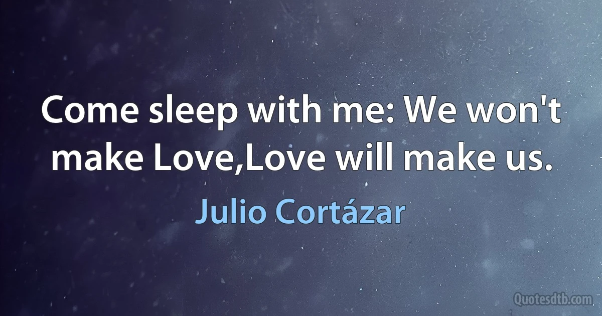 Come sleep with me: We won't make Love,Love will make us. (Julio Cortázar)