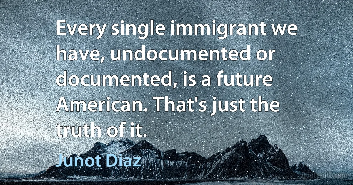 Every single immigrant we have, undocumented or documented, is a future American. That's just the truth of it. (Junot Diaz)