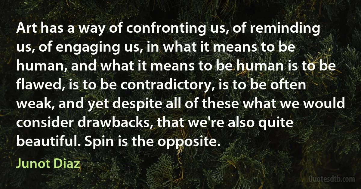 Art has a way of confronting us, of reminding us, of engaging us, in what it means to be human, and what it means to be human is to be flawed, is to be contradictory, is to be often weak, and yet despite all of these what we would consider drawbacks, that we're also quite beautiful. Spin is the opposite. (Junot Diaz)