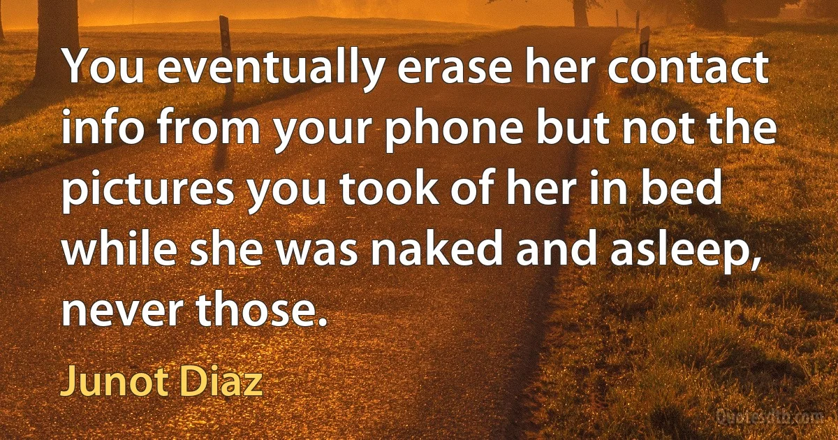 You eventually erase her contact info from your phone but not the pictures you took of her in bed while she was naked and asleep, never those. (Junot Diaz)