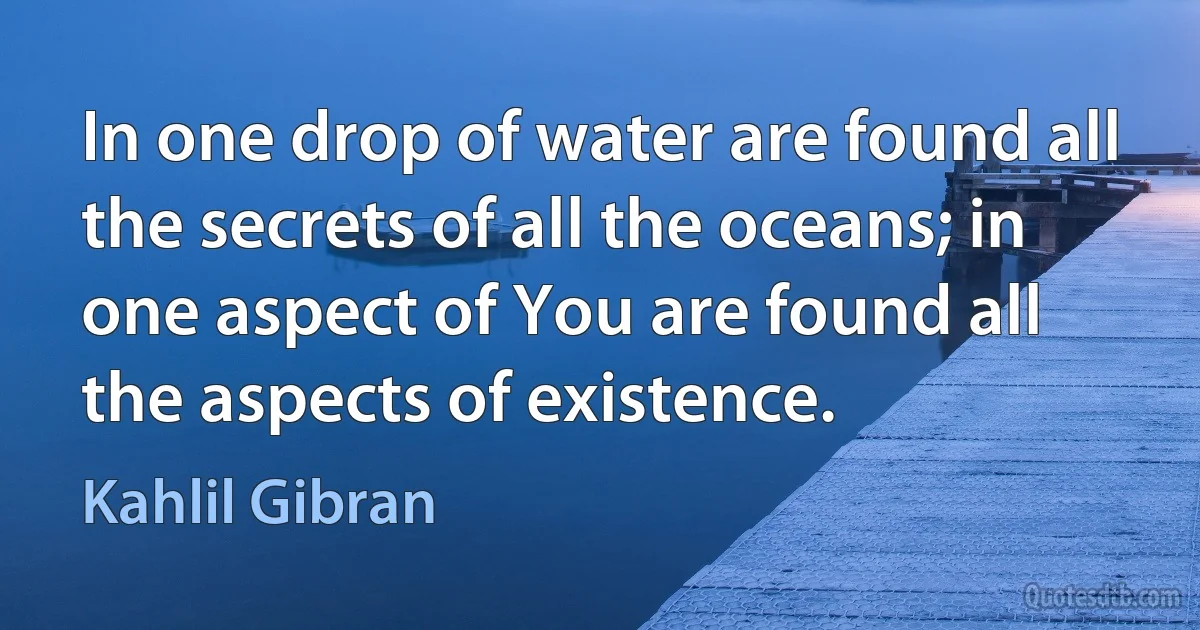 In one drop of water are found all the secrets of all the oceans; in one aspect of You are found all the aspects of existence. (Kahlil Gibran)