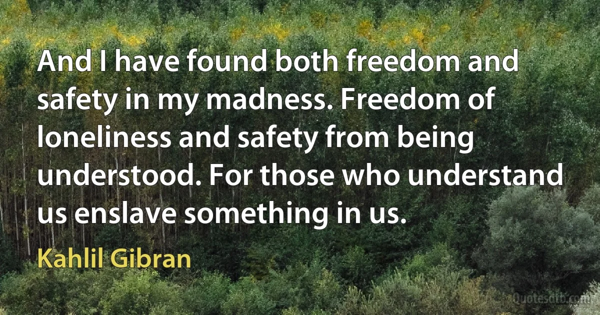 And I have found both freedom and safety in my madness. Freedom of loneliness and safety from being understood. For those who understand us enslave something in us. (Kahlil Gibran)