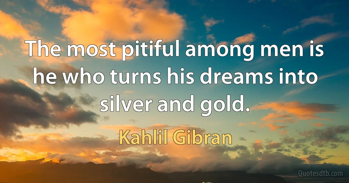 The most pitiful among men is he who turns his dreams into silver and gold. (Kahlil Gibran)