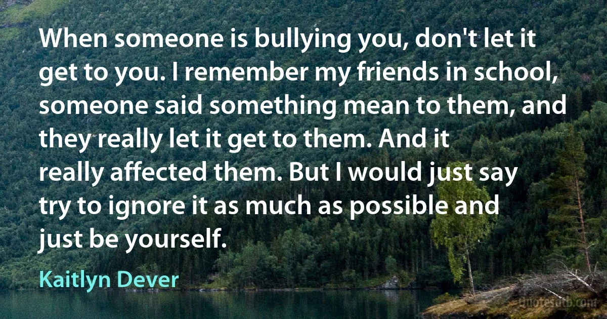 When someone is bullying you, don't let it get to you. I remember my friends in school, someone said something mean to them, and they really let it get to them. And it really affected them. But I would just say try to ignore it as much as possible and just be yourself. (Kaitlyn Dever)