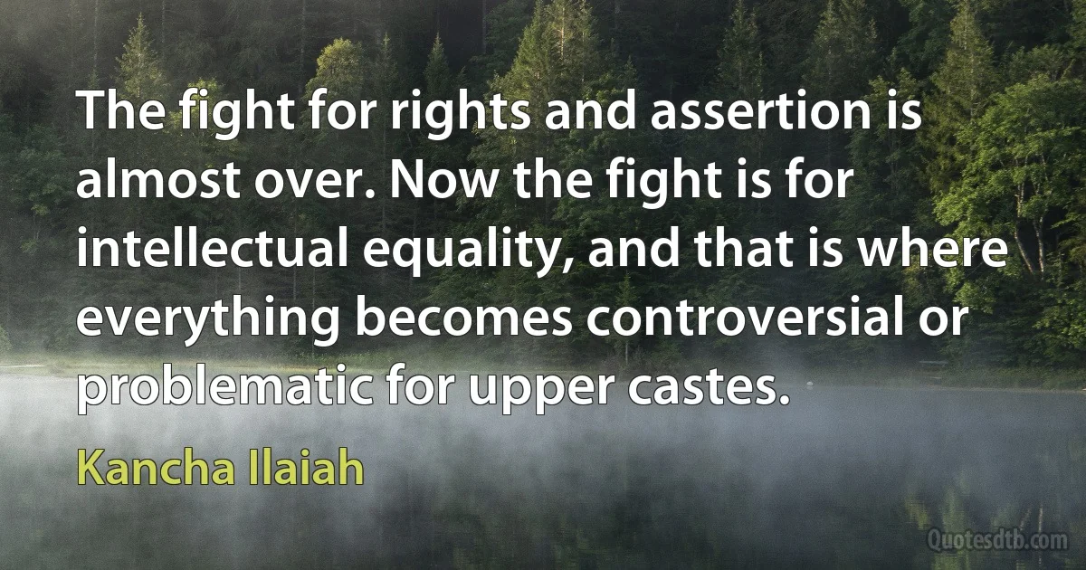 The fight for rights and assertion is almost over. Now the fight is for intellectual equality, and that is where everything becomes controversial or problematic for upper castes. (Kancha Ilaiah)