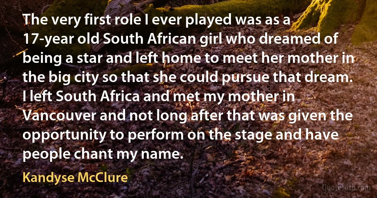 The very first role I ever played was as a 17-year old South African girl who dreamed of being a star and left home to meet her mother in the big city so that she could pursue that dream. I left South Africa and met my mother in Vancouver and not long after that was given the opportunity to perform on the stage and have people chant my name. (Kandyse McClure)