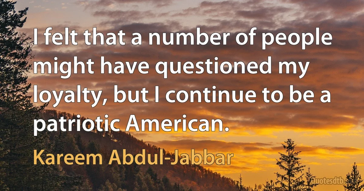 I felt that a number of people might have questioned my loyalty, but I continue to be a patriotic American. (Kareem Abdul-Jabbar)