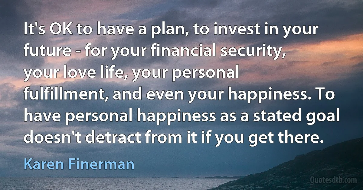 It's OK to have a plan, to invest in your future - for your financial security, your love life, your personal fulfillment, and even your happiness. To have personal happiness as a stated goal doesn't detract from it if you get there. (Karen Finerman)