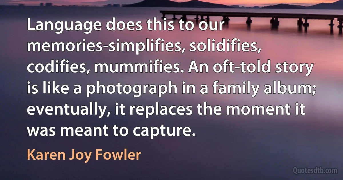 Language does this to our memories-simplifies, solidifies, codifies, mummifies. An oft-told story is like a photograph in a family album; eventually, it replaces the moment it was meant to capture. (Karen Joy Fowler)