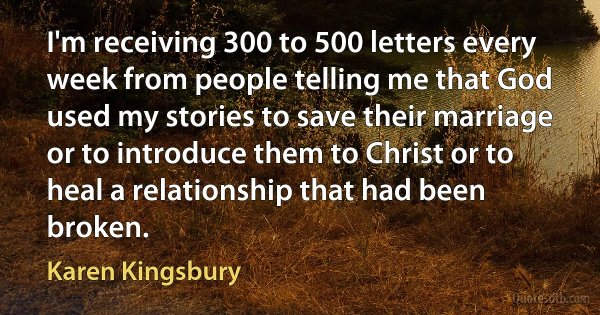 I'm receiving 300 to 500 letters every week from people telling me that God used my stories to save their marriage or to introduce them to Christ or to heal a relationship that had been broken. (Karen Kingsbury)