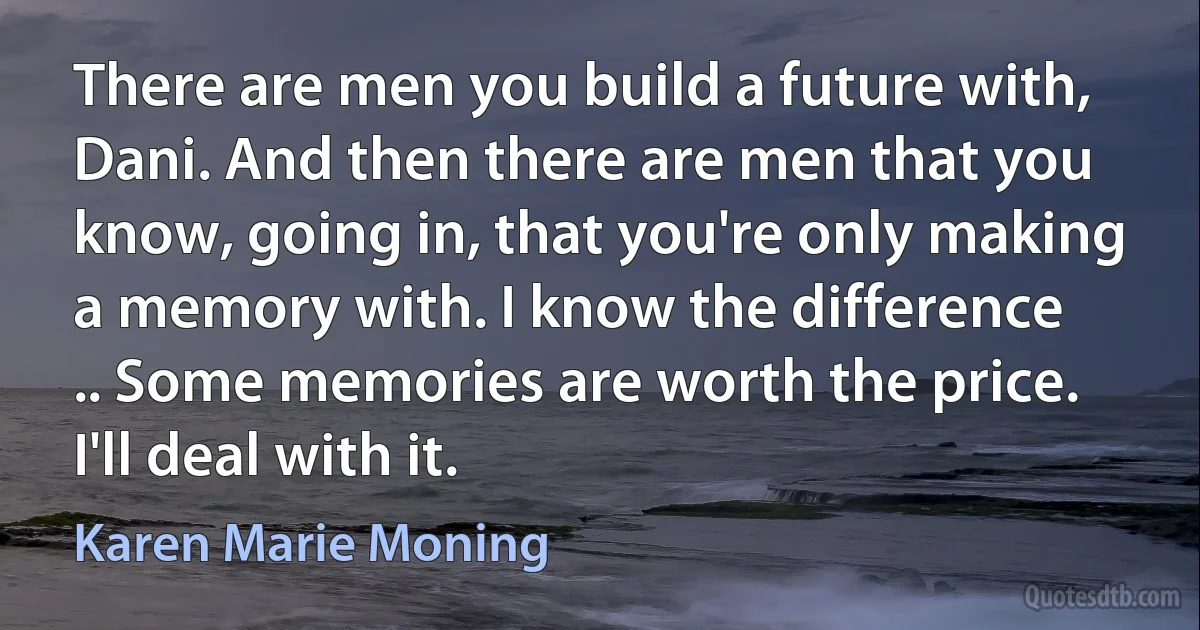 There are men you build a future with, Dani. And then there are men that you know, going in, that you're only making a memory with. I know the difference
.. Some memories are worth the price. I'll deal with it. (Karen Marie Moning)