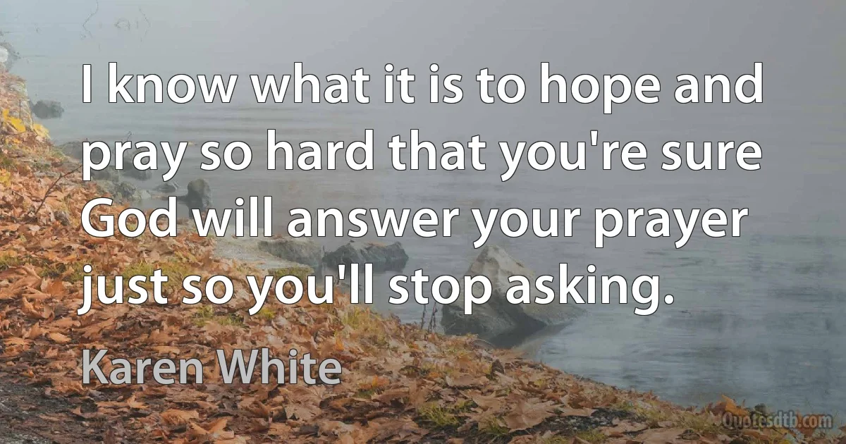 I know what it is to hope and pray so hard that you're sure God will answer your prayer just so you'll stop asking. (Karen White)