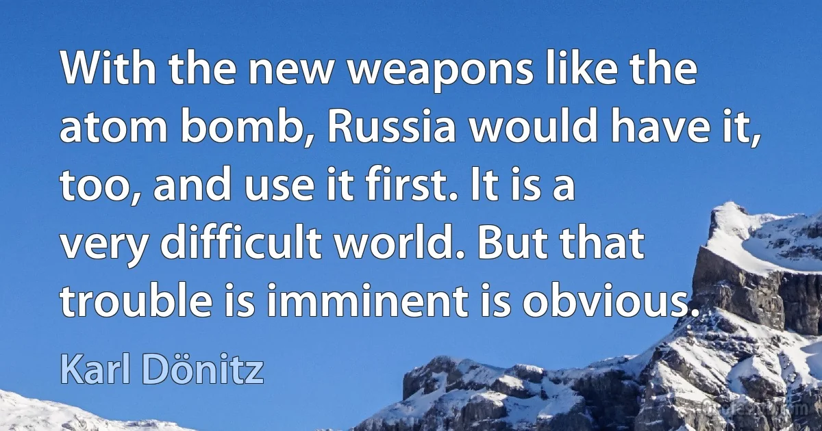 With the new weapons like the atom bomb, Russia would have it, too, and use it first. It is a very difficult world. But that trouble is imminent is obvious. (Karl Dönitz)