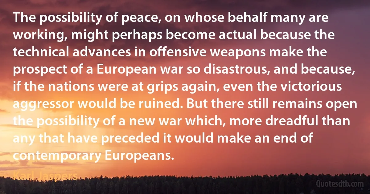 The possibility of peace, on whose behalf many are working, might perhaps become actual because the technical advances in offensive weapons make the prospect of a European war so disastrous, and because, if the nations were at grips again, even the victorious aggressor would be ruined. But there still remains open the possibility of a new war which, more dreadful than any that have preceded it would make an end of contemporary Europeans. (Karl Jaspers)