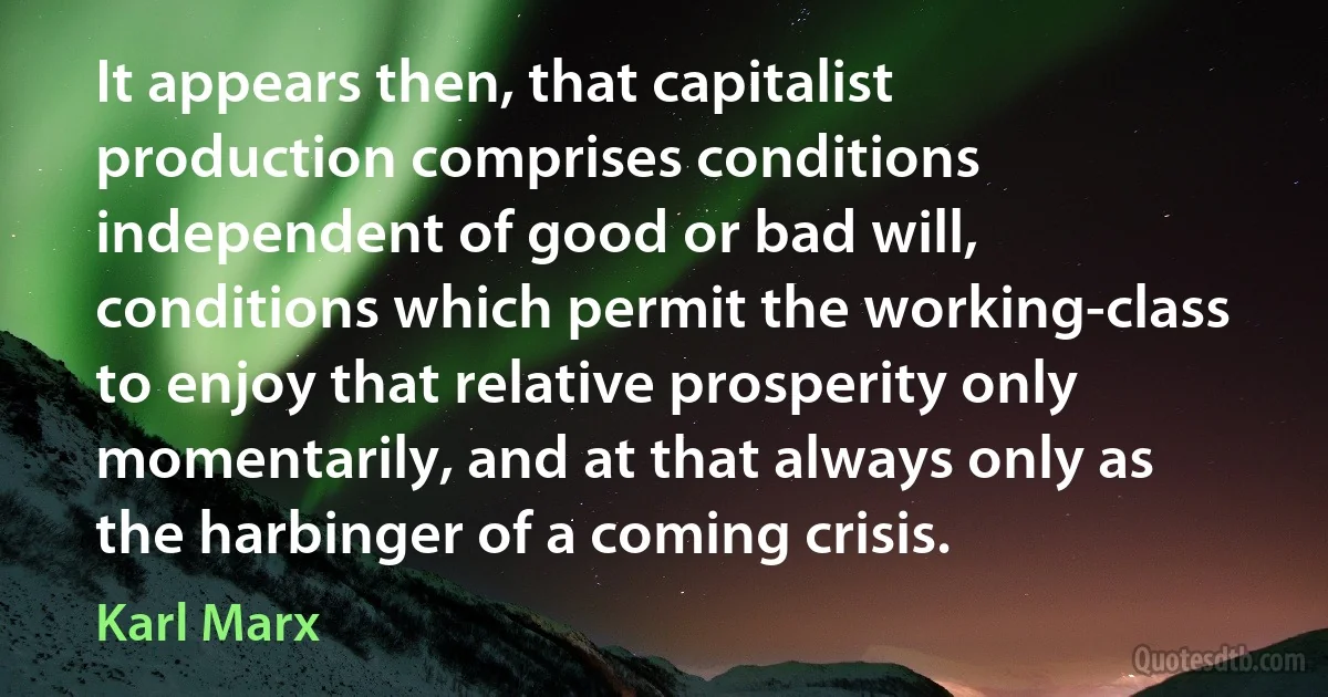 It appears then, that capitalist production comprises conditions independent of good or bad will, conditions which permit the working-class to enjoy that relative prosperity only momentarily, and at that always only as the harbinger of a coming crisis. (Karl Marx)