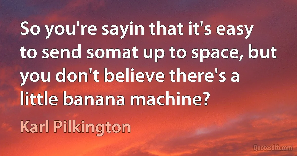 So you're sayin that it's easy to send somat up to space, but you don't believe there's a little banana machine? (Karl Pilkington)