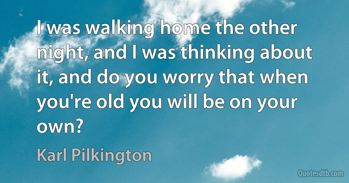 I was walking home the other night, and I was thinking about it, and do you worry that when you're old you will be on your own? (Karl Pilkington)