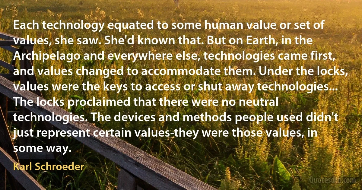 Each technology equated to some human value or set of values, she saw. She'd known that. But on Earth, in the Archipelago and everywhere else, technologies came first, and values changed to accommodate them. Under the locks, values were the keys to access or shut away technologies...
The locks proclaimed that there were no neutral technologies. The devices and methods people used didn't just represent certain values-they were those values, in some way. (Karl Schroeder)