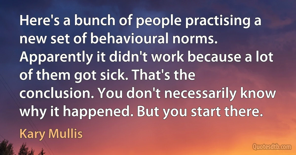 Here's a bunch of people practising a new set of behavioural norms. Apparently it didn't work because a lot of them got sick. That's the conclusion. You don't necessarily know why it happened. But you start there. (Kary Mullis)