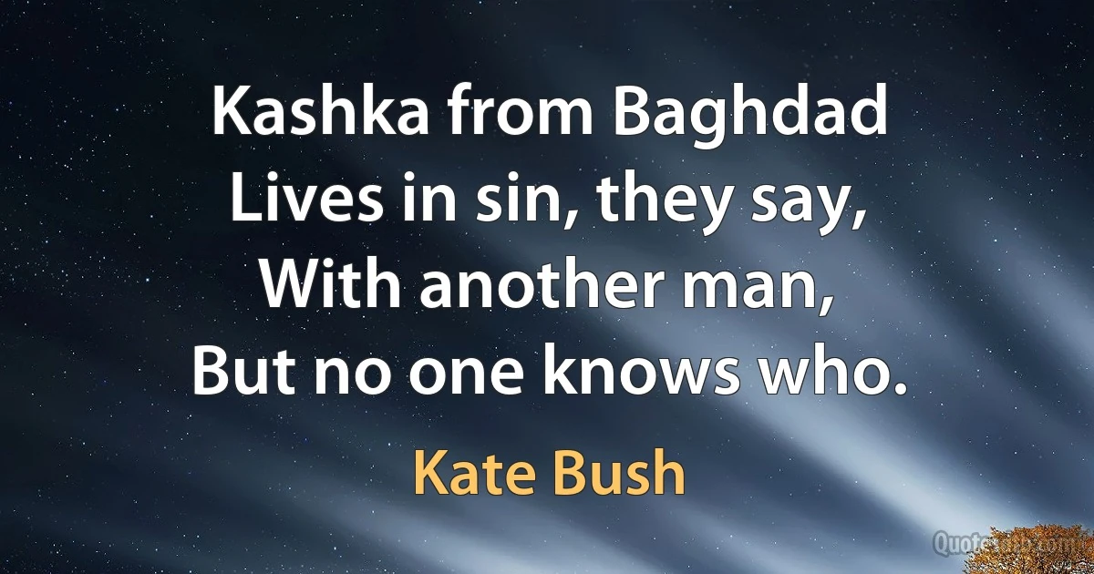 Kashka from Baghdad
Lives in sin, they say,
With another man,
But no one knows who. (Kate Bush)