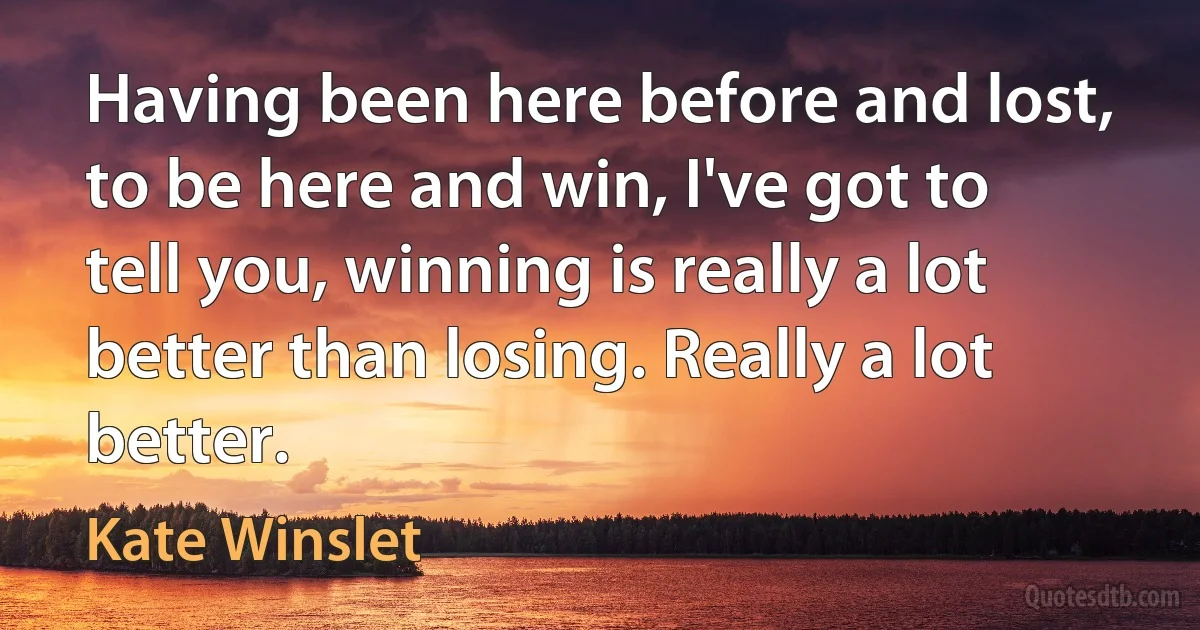 Having been here before and lost, to be here and win, I've got to tell you, winning is really a lot better than losing. Really a lot better. (Kate Winslet)