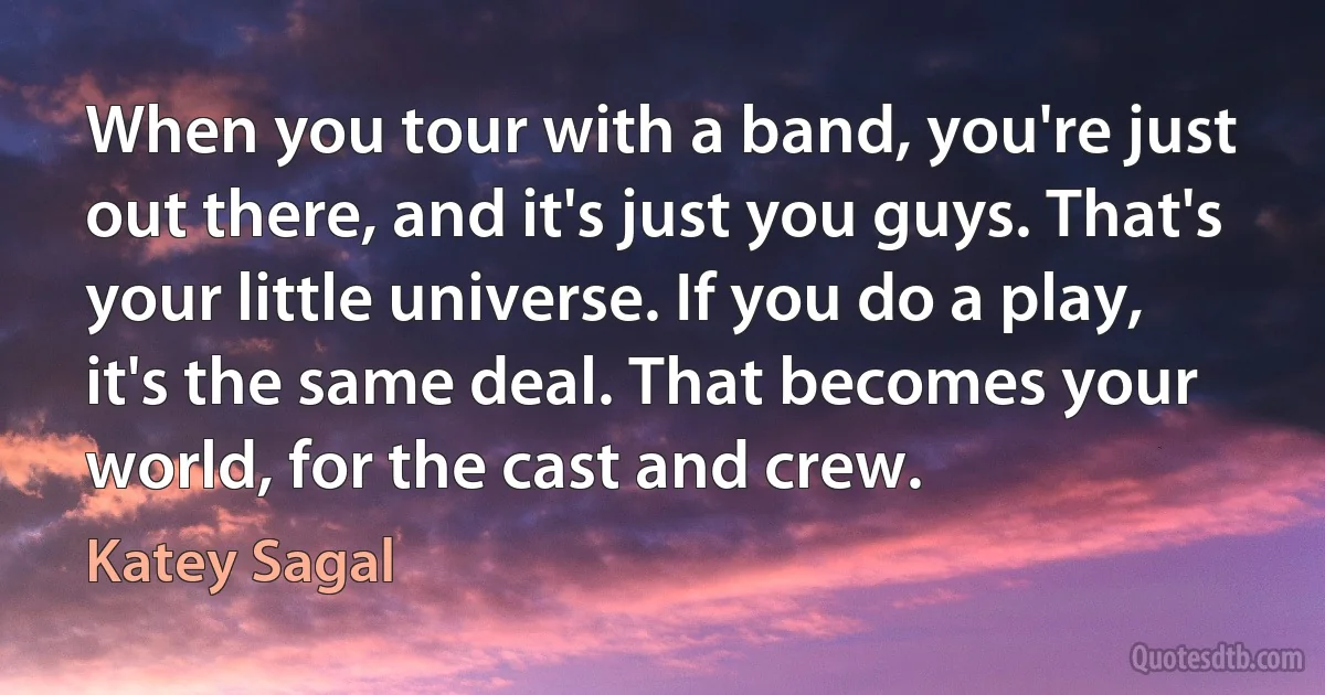 When you tour with a band, you're just out there, and it's just you guys. That's your little universe. If you do a play, it's the same deal. That becomes your world, for the cast and crew. (Katey Sagal)